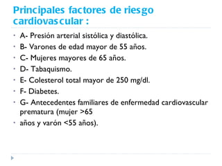 Principales factores de riesgo cardiovascular : A- Presión arterial sistólica y diastólica. B- Varones de edad mayor de 55 años. C- Mujeres mayores de 65 años. D- Tabaquismo. E- Colesterol total mayor de 250 mg/dl. F- Diabetes. G- Antecedentes familiares de enfermedad cardiovascular prematura (mujer >65 años y varón <55 años). 