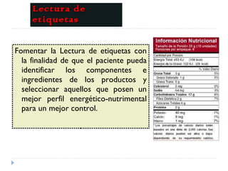 Lectura de etiquetas Fomentar la Lectura de etiquetas con la finalidad de que el paciente pueda identificar los componentes e ingredientes de los productos y seleccionar aquellos que posen un mejor perfil energético-nutrimental para un mejor control. 