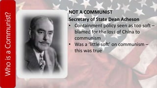 WhoisaCommunist?
NOT A COMMUNIST
Secretary of State Dean Acheson
• Containment policy seen as too soft –
blamed for the loss of China to
communism
• Was a ‘little soft’ on communism –
this was true
 