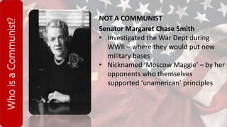 WhoisaCommunist?
NOT A COMMUNIST
Senator Margaret Chase Smith
• Investigated the War Dept during
WWII – where they would put new
military bases
• Nicknamed ‘Moscow Maggie’ – by her
opponents who themselves
supported ‘unamerican’ principles
 