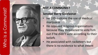 WhoisaCommunist?
NOT A COMMUNIST
Senator Barry Goldwater
• He DID endorse the use of medical
marijuana
• He opposed religious organisations
because they threatened to vote him
out if he didn’t vote according to their
beliefs
• He associated with racketeers but
there is no evidence to what extent
 