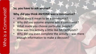 WhoisaCommunist?
So, you have to ask yourself…
Why did you think ANYONE was a communist?
• What does it mean to be a communist?
• Why did you assume anyone was a communist?
• What made you choose particular people?
• How was this activity a little like McCarthyism?
• Why did you even complete the activity – was there
enough information to make a decision?
 
