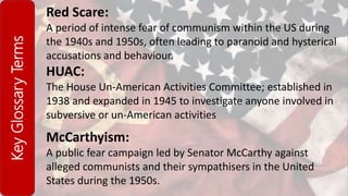 KeyGlossaryTerms Red Scare:
A period of intense fear of communism within the US during
the 1940s and 1950s, often leading to paranoid and hysterical
accusations and behaviour.
HUAC:
The House Un-American Activities Committee; established in
1938 and expanded in 1945 to investigate anyone involved in
subversive or un-American activities
McCarthyism:
A public fear campaign led by Senator McCarthy against
alleged communists and their sympathisers in the United
States during the 1950s.
 