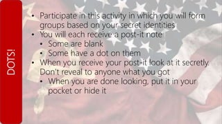 DOTS! • Participate in this activity in which you will form
groups based on your secret identities
• You will each receive a post-it note
• Some are blank
• Some have a dot on them
• When you receive your post-it look at it secretly.
Don’t reveal to anyone what you got
• When you are done looking, put it in your
pocket or hide it
 