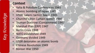 KeyKnowledge Context
• Yalta & Potsdam Conferences 1945
• Atomic bombing of Japan 1945
• USSR ‘salami tactics’ begin 1945
• Churchill’s Iron Curtain speech 1946
• Truman Doctrine (Containment) 1947
• Marshall Plan (ERP) 1947
• Berlin Crisis 1948
• NATO established 1949
• Germany divided 1949
• USSR detonates an atomic bomb
• Chinese Revolution 1949
• Korean War 1950
 