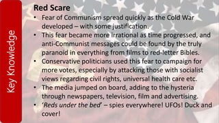 KeyKnowledge Red Scare
• Fear of Communism spread quickly as the Cold War
developed – with some justification.
• This fear became more irrational as time progressed, and
anti-Communist messages could be found by the truly
paranoid in everything from films to red-letter Bibles.
• Conservative politicians used this fear to campaign for
more votes, especially by attacking those with socialist
views regarding civil rights, universal health care etc.
• The media jumped on board, adding to the hysteria
through newspapers, television, film and advertising.
• ‘Reds under the bed’ – spies everywhere! UFOs! Duck and
cover!
 