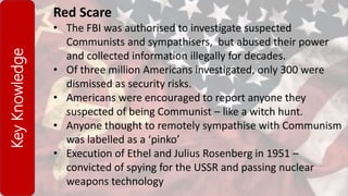 KeyKnowledge Red Scare
• The FBI was authorised to investigate suspected
Communists and sympathisers, but abused their power
and collected information illegally for decades.
• Of three million Americans investigated, only 300 were
dismissed as security risks.
• Americans were encouraged to report anyone they
suspected of being Communist – like a witch hunt.
• Anyone thought to remotely sympathise with Communism
was labelled as a ‘pinko’
• Execution of Ethel and Julius Rosenberg in 1951 –
convicted of spying for the USSR and passing nuclear
weapons technology
 