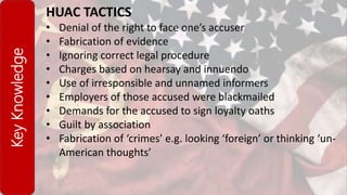 KeyKnowledge HUAC TACTICS
• Denial of the right to face one’s accuser
• Fabrication of evidence
• Ignoring correct legal procedure
• Charges based on hearsay and innuendo
• Use of irresponsible and unnamed informers
• Employers of those accused were blackmailed
• Demands for the accused to sign loyalty oaths
• Guilt by association
• Fabrication of ‘crimes’ e.g. looking ‘foreign’ or thinking ‘un-
American thoughts’
 