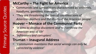 PrimarySourceQuotes McCarthy – The Fight for America
• Communists and sympathisers characterized as ‘criminals,
hoodlums, gamblers, kidnappers’
• ‘They are threatening the lives of countless sons of
American mothers and the liberty of the American people’
Hoover – Menace of the Communist Party
• ‘It aims to develop discontent and to overthrow the
American way of life’
• ‘Inflitrators and corrupters’
Truman – Inaugural Address
• ‘Communism maintains that social wrongs can only be
corrected by violence’
 