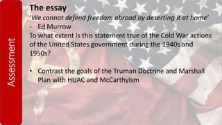 Assessment The essay
‘We cannot defend freedom abroad by deserting it at home’
- Ed Murrow
To what extent is this statement true of the Cold War actions
of the United States government during the 1940s and
1950s?
• Contrast the goals of the Truman Doctrine and Marshall
Plan with HUAC and McCarthyism
 