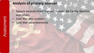 Assessment Analysis of primary sources
• Speech excerpts from Truman, Hoover, McCarthy, Murrow
and others
• Cold War-era cartoons
• Cold War advertisements
 