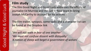 GoodNight&GoodLuck Film study
The film Good Night and Good Luck addresses the efforts of
journalist Ed Murrow and the See It Now team to bring
Joseph McCarthy to account for his actions
The film trailer, synopsis, some tasks and a character list can
be found at the Dropbox link
‘We will not walk in fear of one another’
‘We must not confuse dissent with disloyalty’
‘A nation of sheep will beget a government of wolves’
 