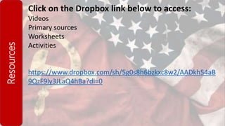 Resources Click on the Dropbox link below to access:
Videos
Primary sources
Worksheets
Activities
https://www.dropbox.com/sh/5g0s8h6bzkxc8w2/AADkh54aB
9QzF9ly3JLaQ4hBa?dl=0
 