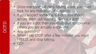 DOTS! • Since everyone will deny having a dot, you must
look for any indication of suspicion.
• If you suspect someone is a dot, you should
accuse them out loud e.g. ‘Bert is a dot!’
• If you are a dot then you must bluff to convince
others you are actually a non-dot.
• Any questions?
• When I say STOP after a few minutes you must
FREEZE and stop talking.
• GO!
 