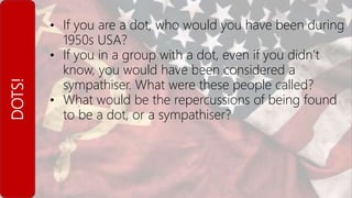 DOTS! • If you are a dot, who would you have been during
1950s USA?
• If you in a group with a dot, even if you didn’t
know, you would have been considered a
sympathiser. What were these people called?
• What would be the repercussions of being found
to be a dot, or a sympathiser?
 