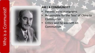 WhoisaCommunist?
AM I A COMMUNIST?
• Parents were immigrants
• Responsible for the ‘loss’ of China to
Communism
• Critics said he was soft on
Communism
 