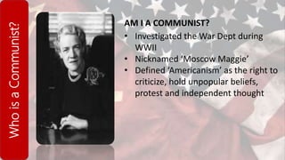 WhoisaCommunist?
AM I A COMMUNIST?
• Investigated the War Dept during
WWII
• Nicknamed ‘Moscow Maggie’
• Defined ‘Americanism’ as the right to
criticize, hold unpopular beliefs,
protest and independent thought
 