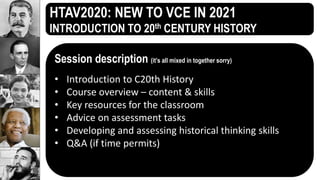 HTAV2020: NEW TO VCE IN 2021
INTRODUCTION TO 20th CENTURY HISTORY
Session description (it’s all mixed in together sorry)
• Introduction to C20th History
• Course overview – content & skills
• Key resources for the classroom
• Advice on assessment tasks
• Developing and assessing historical thinking skills
• Q&A (if time permits)
 