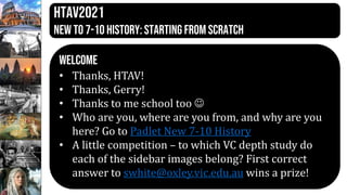 HTAV2021
New to 7-10 history: Starting from scratch
WELCOME
• Thanks, HTAV!
• Thanks, Gerry!
• Thanks to me school too 
• Who are you, where are you from, and why are you
here? Go to Padlet New 7-10 History
• A little competition – to which VC depth study do
each of the sidebar images belong? First correct
answer to swhite@oxley.vic.edu.au wins a prize!
 