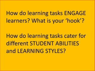 How do learning tasks ENGAGE
learners? What is your ‘hook’?

How do learning tasks cater for
different STUDENT ABILITIES
and LEARNING STYLES?
 