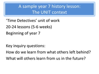 A sample year 7 history lesson:
             The UNIT context
‘Time Detectives’ unit of work
20-24 lessons (5-6 weeks)
Beginning of year 7

Key inquiry questions:
How do we learn from what others left behind?
What will others learn from us in the future?
 