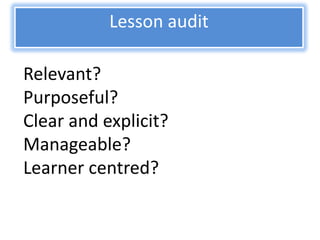 Lesson audit

Relevant?
Purposeful?
Clear and explicit?
Manageable?
Learner centred?
 