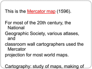This is the Mercator map (1596).

For most of the 20th century, the
 National
Geographic Society, various atlases,
 and
classroom wall cartographers used the
 Mercator
projection for most world maps.

Cartography: study of maps, making of
 