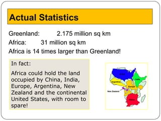 Actual Statistics
Greenland:         2.175 million sq km
Africa:      31 million sq km
Africa is 14 times larger than Greenland!
In fact:
Africa could hold the land
occupied by China, India,
Europe, Argentina, New
Zealand and the continental
United States, with room to
spare!
 