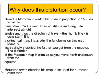 Why does this distortion occur?
Geradus Mercator invented his famous projection in 1596 as
  an aid to
navigators. On his map, lines of latitude and longitude
  intersect at right
angles and thus the direction of travel - the rhumb line - is
  consistent. It is
a cylindrical map, that's why the landforms on this map
  become
increasingly distorted the farther you get from the equator.
  The distortion
of the Mercator Map increases as you move north and south
  from the
equator.

Mercator never intended his map to be used for purposes
 