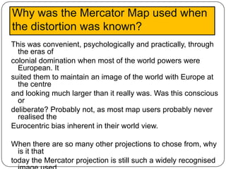 Why was the Mercator Map used when
the distortion was known?
This was convenient, psychologically and practically, through
  the eras of
colonial domination when most of the world powers were
  European. It
suited them to maintain an image of the world with Europe at
  the centre
and looking much larger than it really was. Was this conscious
  or
deliberate? Probably not, as most map users probably never
  realised the
Eurocentric bias inherent in their world view.

When there are so many other projections to chose from, why
  is it that
today the Mercator projection is still such a widely recognised
 