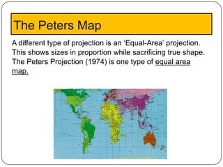 The Peters Map
A different type of projection is an ‘Equal-Area’ projection.
This shows sizes in proportion while sacrificing true shape.
The Peters Projection (1974) is one type of equal area
map.
 