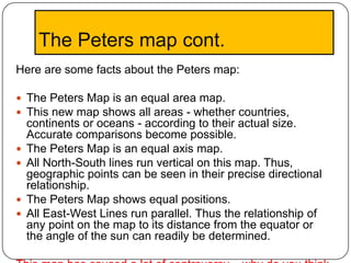 The Peters map cont.
Here are some facts about the Peters map:

 The Peters Map is an equal area map.
 This new map shows all areas - whether countries,
    continents or oceans - according to their actual size.
    Accurate comparisons become possible.
   The Peters Map is an equal axis map.
   All North-South lines run vertical on this map. Thus,
    geographic points can be seen in their precise directional
    relationship.
   The Peters Map shows equal positions.
   All East-West Lines run parallel. Thus the relationship of
    any point on the map to its distance from the equator or
    the angle of the sun can readily be determined.
 