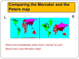 Comparing the Mercator and the
    Peters map

L                                                   R




Which one immediately looks more ‘normal’ to you?
Which one is the Mercator map?
 