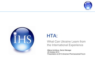HTA:
What Can Ukraine Learn from
the International Experience
Milena Izmirlieva, Senior Manager
29 October 2013
Presentation at 2013 Ukrainian Pharmaceutical Forum

 