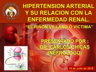 18 de Julio de 2015
HIPERTENSION ARTERIAL
Y SU RELACION CON LA
ENFERMEDAD RENAL.
“EL RIÑON VILLANO Ó VICTIMA”
 