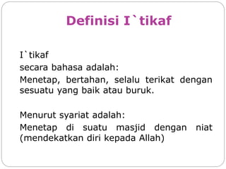 Definisi I`tikaf
I`tikaf
secara bahasa adalah:
Menetap, bertahan, selalu terikat dengan
sesuatu yang baik atau buruk.
Menurut syariat adalah:
Menetap di suatu masjid dengan niat
(mendekatkan diri kepada Allah)
 