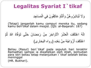 Legalitas Syariat I`tikaf
‫ا‬َ‫ل‬ َ‫و‬‫ا‬‫ن‬ُ‫ه‬‫و‬ُ‫ر‬ِ‫ش‬‫ا‬َ‫ب‬ُ‫ت‬‫ا‬ْ‫م‬ُ‫ت‬ْ‫ن‬َ‫أ‬ َ‫و‬‫ا‬َ‫ون‬ُ‫ف‬ِ‫ك‬‫ا‬َ‫ع‬‫ي‬ِ‫ف‬‫ا‬ِ‫د‬ ِ‫اج‬َ‫س‬َ‫م‬ْ‫ال‬
(Tetapi) janganlah kamu campuri mereka itu, sedang
kamu beri'tikaf dalam mesjid. (QS: al-Baqarah: 187)
‫ا‬ُ‫ه‬‫ن‬ِ‫ا‬‫ا‬َ‫ف‬َ‫ك‬َ‫ت‬ْ‫ع‬‫ا‬‫ا‬َ‫ر‬ْ‫ش‬َ‫ع‬ْ‫ال‬‫ا‬َ‫ر‬ ِ‫اخ‬ َ‫و‬َ ْ‫ال‬‫ا‬ْ‫ن‬ِ‫م‬‫ا‬َ‫ان‬َ‫ض‬َ‫م‬َ‫ر‬‫ى‬‫ت‬َ‫ح‬‫ا‬ُ‫ه‬‫ا‬‫ف‬ َ‫و‬َ‫ت‬‫ا‬ُ‫للا‬‫ا‬‫م‬ُ‫ث‬
‫ا‬َ‫ف‬َ‫ك‬َ‫ت‬ْ‫ع‬‫ا‬‫ا‬ُ‫ه‬ُ‫ج‬‫ا‬ َ‫و‬ ْ‫ز‬َ‫أ‬‫ا‬ْ‫ن‬ِ‫م‬‫ا‬ِ‫ه‬ِ‫د‬ْ‫ع‬َ‫ب‬(‫رواه‬‫البخار‬‫ى‬)
Beliau (Rasul) beri`tikaf pada sepuluh hari terakhir
Ramadhan sampai ia diwafatkan oleh Allah, kemudian
para istri beliau tetap melanjutkan i`tikaf setelah beliau
meninggal
(HR. Bukhari).
 