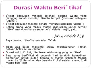 Durasi Waktu Beri`tikaf
 I`tikaf dilakukan minimal sejenak, selama waktu yang
dianggap sudah menetap disuatu tempat (menurut sebagian
fuqaha`)
 I`tikaf dilakukan minimal sehari (menurut sebagian fuqaha`)
 Setiap orang yang masuk masjid dianjurkan untuk berniat
i`tikaf, meskipun hanya sebentar di dalam masjid, yaitu:
‫ا‬ُ‫ْت‬‫ي‬ َ‫َو‬‫ن‬‫ا‬َ‫اف‬َ‫ك‬ِ‫ت‬ْ‫ع‬ِ ْ‫ال‬‫ا‬ِ ِ‫ِل‬‫ى‬َ‫ل‬‫ا‬َ‫ع‬َ‫ت‬
Saya berniat i`tikaf karena Allah Ta`ala
 Tidak ada batas maksimal waktu melaksanakan i`tikaf.
Bahkan boleh seumur hidup.
 Durasi waktu i`tikaf, ditentukan oleh orang yang beri`tikaf
 Bagi yang beri`tikaf di sepuluh hari terakhir Ramadhan,
dianjurkan untuk sudah berada di masjid sebelum Magrib
malam ke 21 Ramdhan dan berakhir i`tikaf setelah shalat Id di
masjid beri`tikaf
 