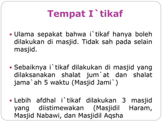 Tempat I`tikaf
 Ulama sepakat bahwa i`tikaf hanya boleh
dilakukan di masjid. Tidak sah pada selain
masjid.
 Sebaiknya i`tikaf dilakukan di masjid yang
dilaksanakan shalat jum`at dan shalat
jama`ah 5 waktu (Masjid Jami`)
 Lebih afdhal i`tikaf dilakukan 3 masjid
yang diistimewakan (Masjidil Haram,
Masjid Nabawi, dan Masjidil Aqsha
 