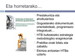 Eta horretarako…
 Prestakuntza eta
aholkularitza
 Gogoetarako dokumentuak:
orientabideak, programazio
integratuak…
 HTB bultzatzeko estrategia
metodologiko eraginkorrak
 Praktika onak bilatu eta
zabaldu
 Ekintza anitzetan HTBa
uztartu
 