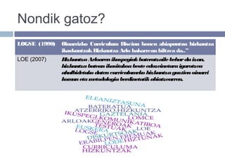 Nondik gatoz?
LOGSE (1990) Oinarrizko Curriculum Diseinu honen abiapuntua hizkuntza
ikaskuntzakHizkuntza Arlo bakarrean biltzea da..”
LOE (2007) HizkuntzaArloarenikuspegiakbateratzailebeharduizan,
hizkuntzabateanikasitakoabesteedozeinetaraigarotzea
ahalbidetuko dutencurriculumeko hizkuntzaguztienoinarri
komunetametodologiaberdinetatikabiatzearren.
 