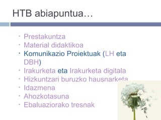 HTB abiapuntua…
• Prestakuntza
• Material didaktikoa
• Komunikazio Proiektuak (LH eta
DBH)
• Irakurketa eta Irakurketa digitala
• Hizkuntzari buruzko hausnarketa
• Idazmena
• Ahozkotasuna
• Ebaluaziorako tresnak
 