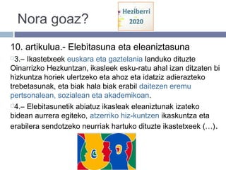 Nora goaz?
10. artikulua.- Elebitasuna eta eleaniztasuna
3.– Ikastetxeek euskara eta gaztelania landuko dituzte
Oinarrizko Hezkuntzan, ikasleek esku­ratu ahal izan ditzaten bi
hizkuntza horiek ulertzeko eta ahoz eta idatziz adierazteko
trebetasunak, eta biak hala biak erabil daitezen eremu
pertsonalean, sozialean eta akademikoan.
4.– Elebitasunetik abiatuz ikasleak eleaniztunak izateko
bidean aurrera egiteko, atzerriko hiz­kuntzen ikaskuntza eta
erabilera sendotzeko neurriak hartuko dituzte ikastetxeek (…).
 