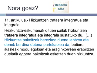 Nora goaz?
11. artikulua.- Hizkuntzen trataera integratua eta
integrala
Hezkuntza-eskumenak dituen sailak hizkuntzen
trataera integratua eta integrala sustatuko du. (…)
Hizkuntza bakoitzak berezkoa duena lantzea eta
denek berdina dutena partekatzea da, betiere,
ikasleak modu egokian eta eraginkorrean erabiltzen
duelarik egoera bakoitzak eskatzen duen hizkuntza.
 