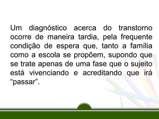 Um diagnóstico acerca do transtorno 
ocorre de maneira tardia, pela frequente 
condição de espera que, tanto a família 
como a escola se propõem, supondo que 
se trate apenas de uma fase que o sujeito 
está vivenciando e acreditando que irá 
“passar”. 
 