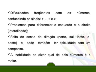 Dificuldades freqüentes com os números, 
confundindo os sinais: +, -, ÷ e x; 
Problemas para diferenciar o esquerdo e o direito 
(lateralidade); 
Falta de senso de direção (norte, sul, leste, e 
oeste) e pode também ter dificuldade com um 
compasso. 
A inabilidade de dizer qual de dois números é o 
maior. 
 