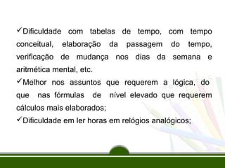Dificuldade com tabelas de tempo, com tempo 
conceitual, elaboração da passagem do tempo, 
verificação de mudança nos dias da semana e 
aritmética mental, etc. 
Melhor nos assuntos que requerem a lógica, do 
que nas fórmulas de nível elevado que requerem 
cálculos mais elaborados; 
Dificuldade em ler horas em relógios analógicos; 
 