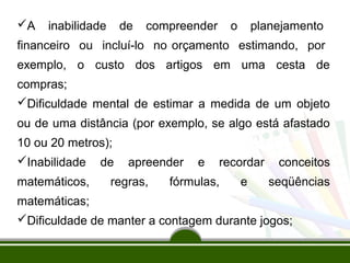 A inabilidade de compreender o planejamento 
financeiro ou incluí-lo no orçamento estimando, por 
exemplo, o custo dos artigos em uma cesta de 
compras; 
Dificuldade mental de estimar a medida de um objeto 
ou de uma distância (por exemplo, se algo está afastado 
10 ou 20 metros); 
Inabilidade de apreender e recordar conceitos 
matemáticos, regras, fórmulas, e seqüências 
matemáticas; 
Dificuldade de manter a contagem durante jogos; 
 