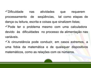 Dificuldade nas atividades que requerem 
processamento de seqüências, tal como etapas de 
dança ou leitura, escrita e coisas que sinalizem listas; 
Pode ter o problema mesmo com uma calculadora 
devido às dificuldades no processo da alimentação nas 
variáveis. 
A circunstância pode conduzir, em casos extremos, a 
uma fobia da matemática e de quaisquer dispositivos 
matemáticos, como as relações com os números. 
 