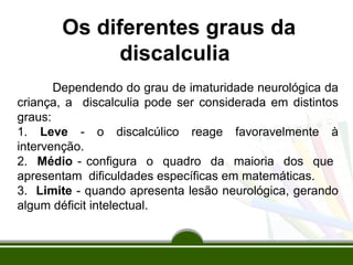 Os diferentes graus da 
discalculia 
Dependendo do grau de imaturidade neurológica da 
criança, a discalculia pode ser considerada em distintos 
graus: 
1. Leve - o discalcúlico reage favoravelmente à 
intervenção. 
2. Médio - configura o quadro da maioria dos que 
apresentam dificuldades específicas em matemáticas. 
3. Limite - quando apresenta lesão neurológica, gerando 
algum déficit intelectual. 
 